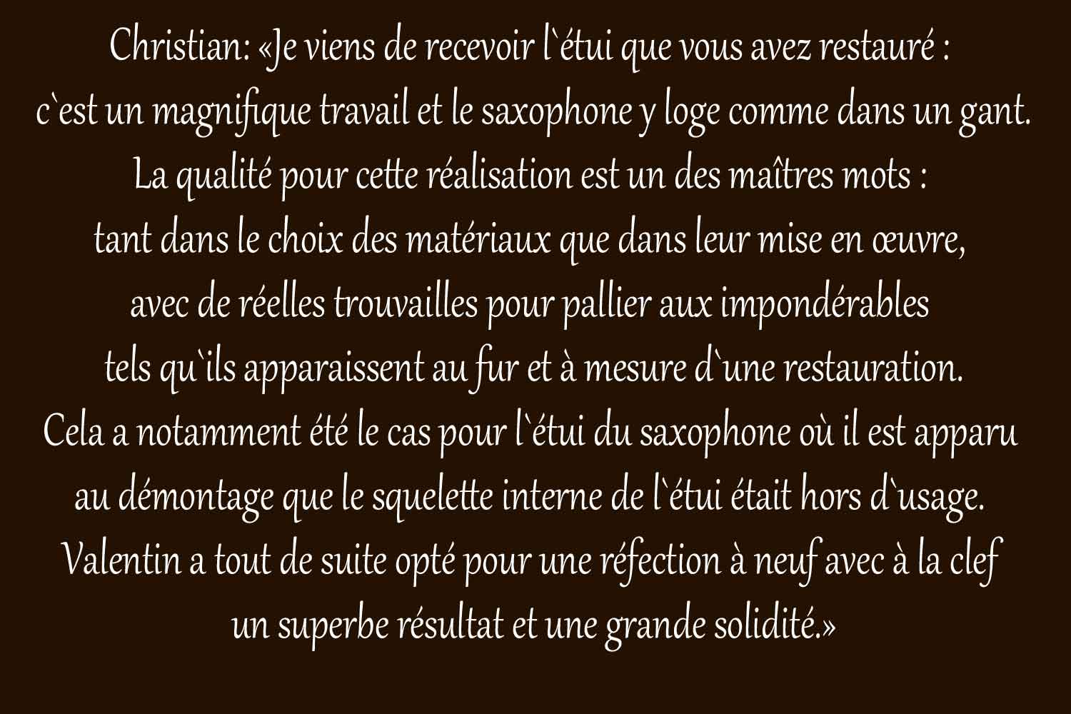 Christian:_�Je_viens_de_recevoir_l`�tui_que_vous_avez_restaur�_:_
c`est_un_magnifique_travail_et_le_saxophone_y_loge_comme_dans_un_gant.
La_qualit�_pour_cette_r�alisation_est_un_des_ma�tres_mots_:_
tant_dans_le_choix_des_mat�riaux_que_dans_leur_mise_en_�uvre,_
avec_de_r�elles_trouvailles_pour_pallier_aux_impond�rables_
tels_qu`ils_apparaissent_au_fur_et_�_mesure_d`une_restauration.
Cela_a_notamment_�t�_le_cas_pour_l`�tui_du_saxophone_o�_il_est_apparu_
au_d�montage_que_le_squelette_interne_de_l`�tui_�tait_hors_d`usage._
Valentin_a_tout_de_suite_opt�_pour_une_r�fection_�_neuf_avec_�_la_clef_
un_superbe_r�sultat_et_une_grande_solidit�.�